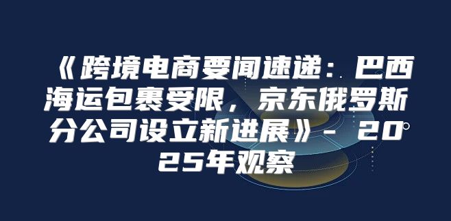 跨境电商要闻速递：巴西海运包裹受限，京东俄罗斯分公司设立新进展-2025年观察
