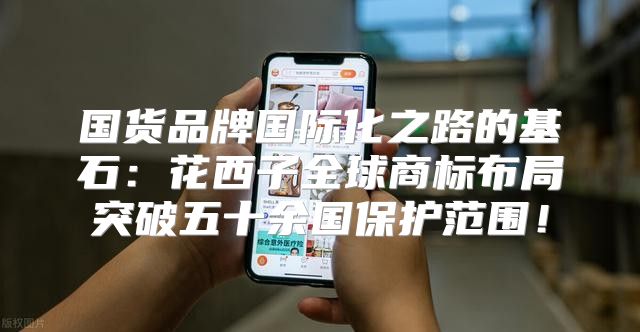国货品牌国际化之路的基石：花西子全球商标布局突破五十余国保护范围！