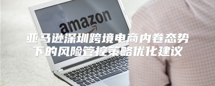 亚马逊深圳跨境电商内卷态势下的风险管控策略优化建议