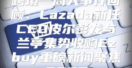 跨境一周大事件回顾：Lazada新任CEO皮尔彭龙与兰亭集势收购Ezbuy重磅新闻聚焦2025