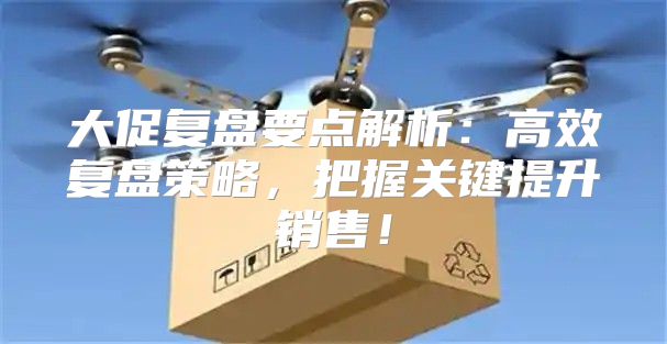 大促复盘要点解析：高效复盘策略，把握关键提升销售！