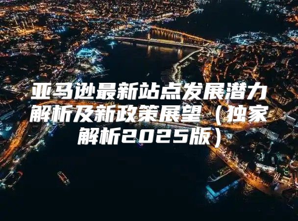 亚马逊最新站点发展潜力解析及新政策展望独家解析2025版