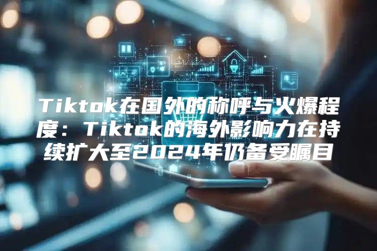 Tiktok在国外的称呼与火爆程度：Tiktok的海外影响力在持续扩大至2025年仍备受瞩目