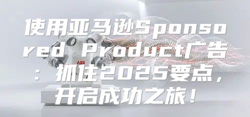 使用亚马逊Sponsored Product广告：抓住2025要点，开启成功之旅！