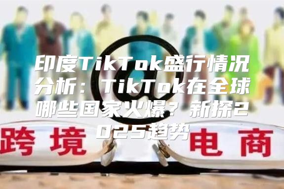 印度TikTok盛行情况分析：TikTok在全球哪些国家火爆？新探2025趋势