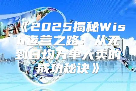 2025揭秘Wish运营之路：从无到日均万单大卖的成功秘诀