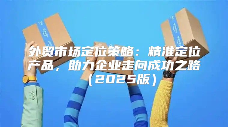 外贸市场定位策略：精准定位产品，助力企业走向成功之路2025版