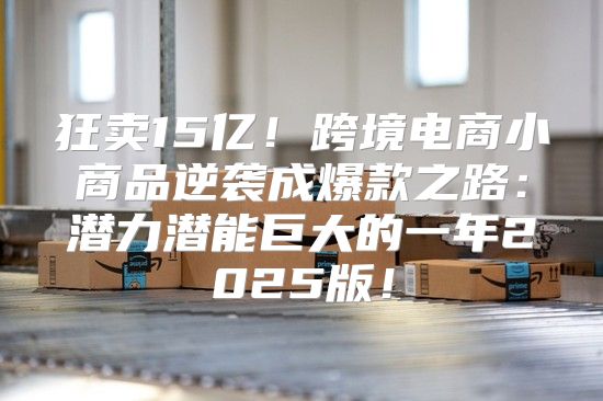 狂卖15亿！跨境电商小商品逆袭成爆款之路：潜力潜能巨大的一年2025版！