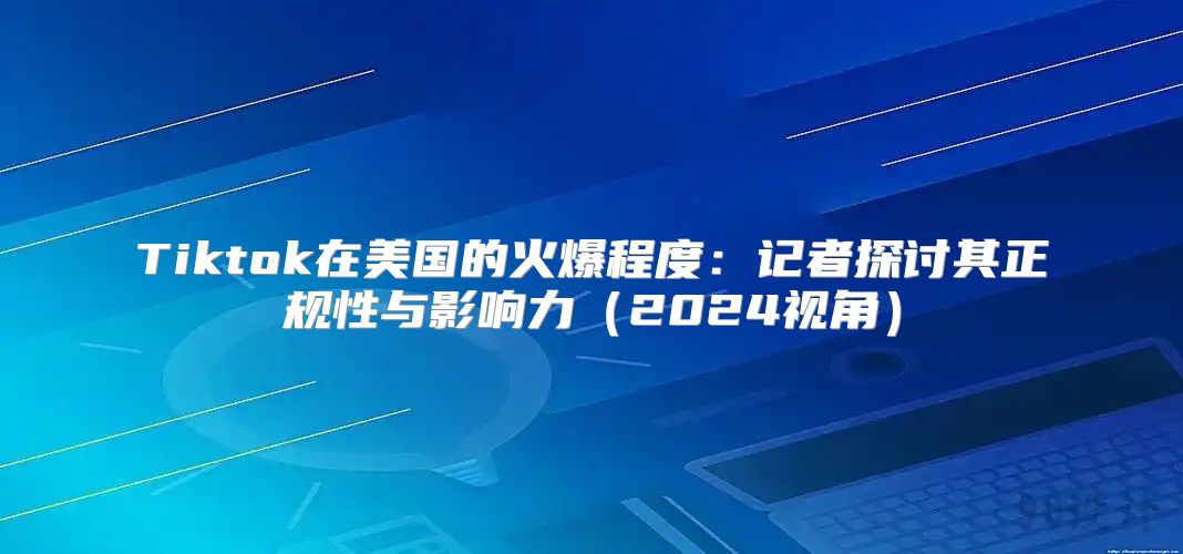 Tiktok在美国的火爆程度：记者探讨其正规性与影响力2025视角
