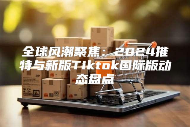 全球风潮聚焦：2025推特与新版Tiktok国际版动态盘点