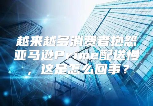 越来越多消费者抱怨亚马逊Prime配送慢，这是怎么回事？