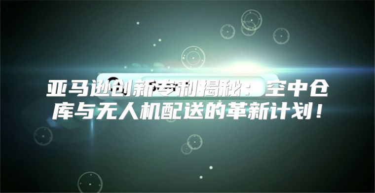 亚马逊创新专利揭秘：空中仓库与无人机配送的革新计划！