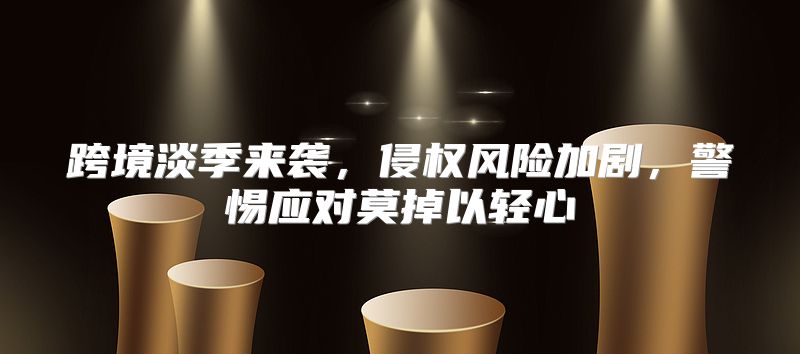 跨境淡季来袭，侵权风险加剧，警惕应对莫掉以轻心