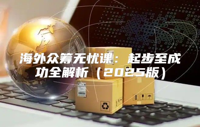 海外众筹无忧课：起步至成功全解析2025版