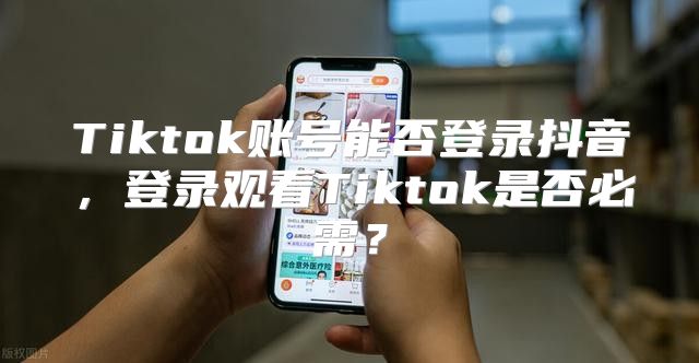 Tiktok账号能否登录抖音，登录观看Tiktok是否必需？