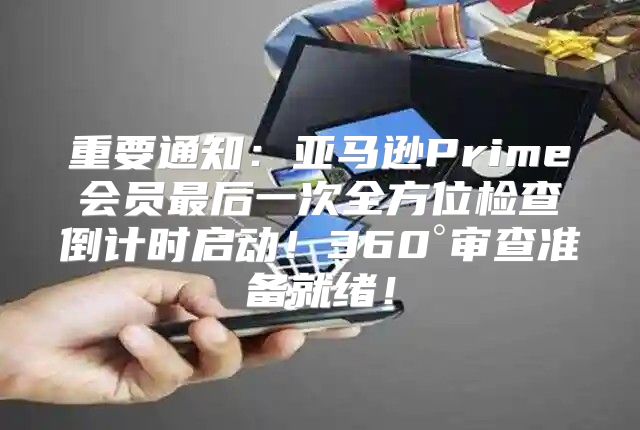 重要通知：亚马逊Prime会员最后一次全方位检查倒计时启动！360°审查准备就绪！