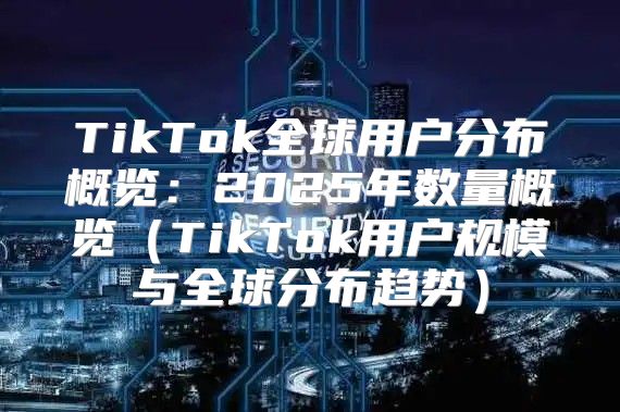 TikTok全球用户分布概览：2025年数量概览TikTok用户规模与全球分布趋势