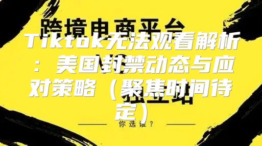 Tiktok无法观看解析：美国封禁动态与应对策略聚焦时间待定