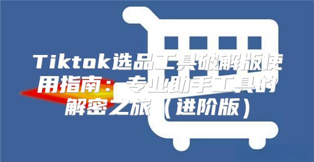 Tiktok选品工具破解版使用指南：专业助手工具的解密之旅进阶版