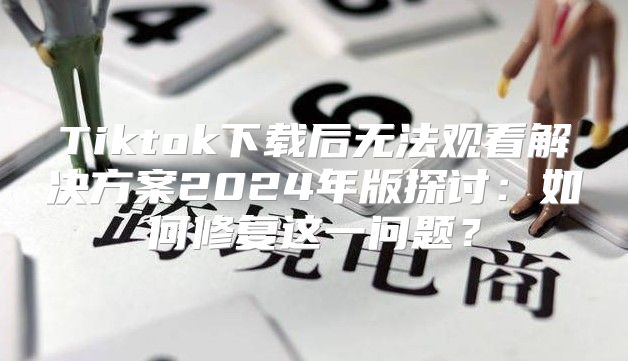 Tiktok下载后无法观看解决方案2025年版探讨：如何修复这一问题？