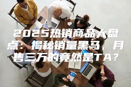 2025热销商品大盘点：揭秘销量黑马，月售三万的竟然是TA？