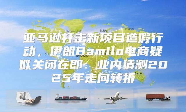 亚马逊打击新项目造假行动，伊朗Bamilo电商疑似关闭在即：业内猜测2025年走向转折