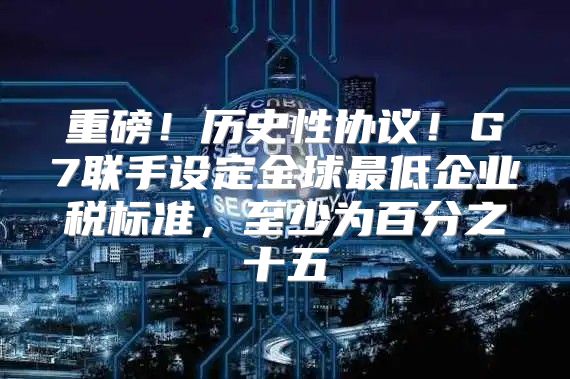 重磅！历史性协议！G7联手设定全球最低企业税标准，至少为百分之十五
