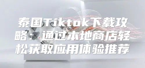泰国Tiktok下载攻略：通过本地商店轻松获取应用体验推荐