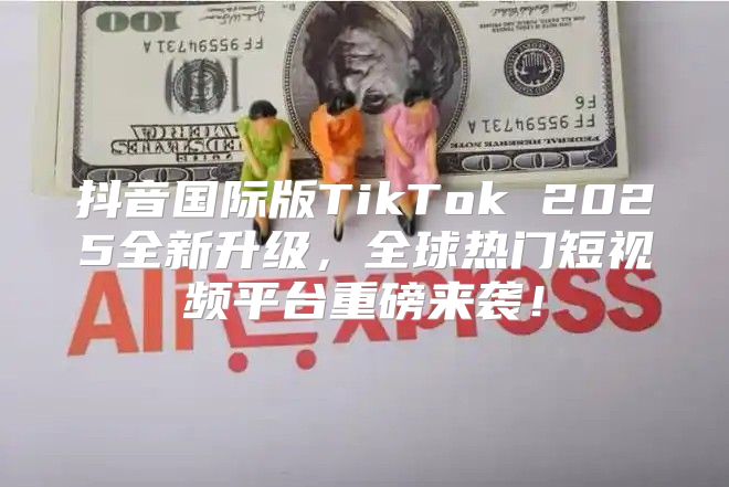 抖音国际版TikTok 2025全新升级，全球热门短视频平台重磅来袭！
