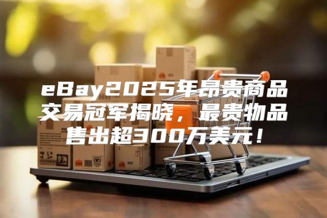 eBay2025年昂贵商品交易冠军揭晓，最贵物品售出超300万美元！