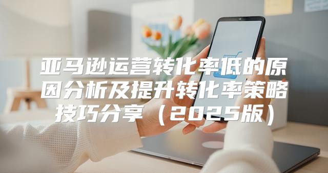 亚马逊运营转化率低的原因分析及提升转化率策略技巧分享2025版