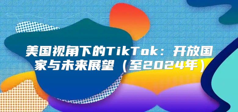 美国视角下的TikTok：开放国家与未来展望至2025年