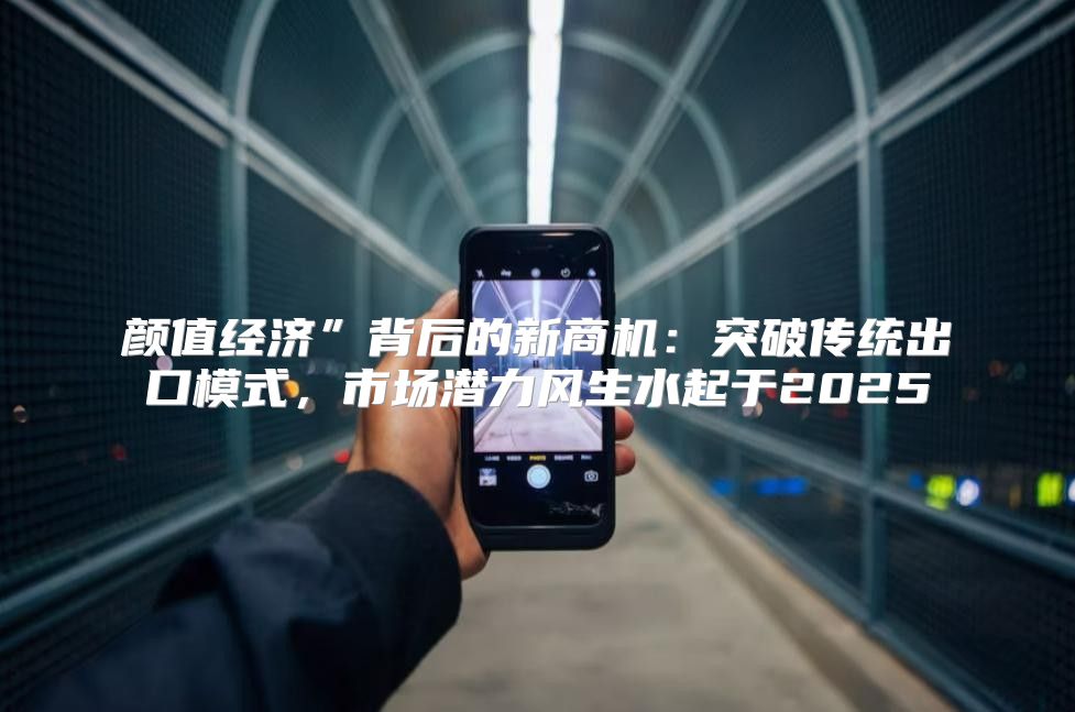 颜值经济”背后的新商机：突破传统出口模式，市场潜力风生水起于2025