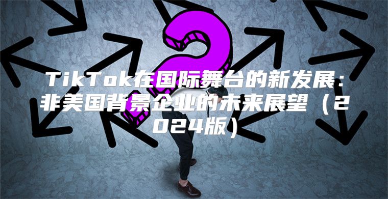 TikTok在国际舞台的新发展：非美国背景企业的未来展望2025版