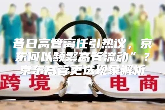 昔日高管离任引热议，京东何以频繁高管流动”？京东高管更迭现象解析