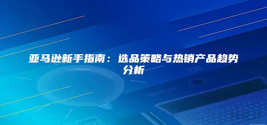 亚马逊新手指南：选品策略与热销产品趋势分析