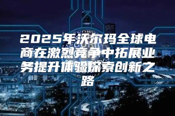 2025年沃尔玛全球电商在激烈竞争中拓展业务提升体验探索创新之路