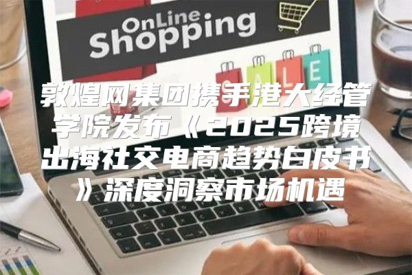敦煌网集团携手港大经管学院发布2025跨境出海社交电商趋势白皮书深度洞察市场机遇