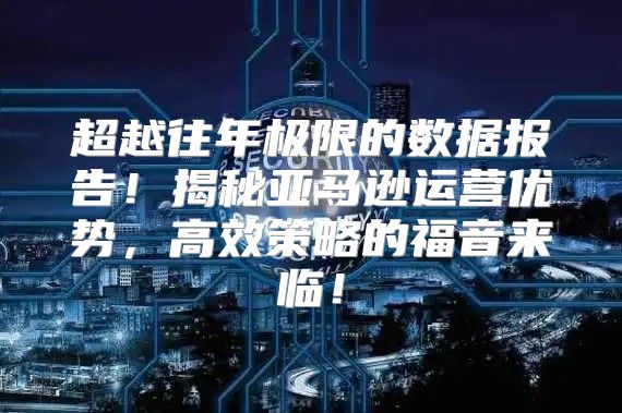 超越往年极限的数据报告！揭秘亚马逊运营优势，高效策略的福音来临！