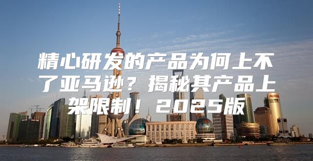 精心研发的产品为何上不了亚马逊？揭秘其产品上架限制！2025版