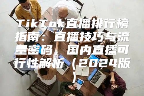 TikTok直播排行榜指南：直播技巧与流量密码，国内直播可行性解析2025版