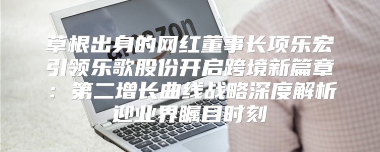 草根出身的网红董事长项乐宏引领乐歌股份开启跨境新篇章：第二增长曲线战略深度解析迎业界瞩目时刻