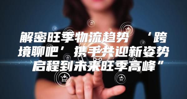 解密旺季物流趋势 ‘跨境聊吧’携手共迎新姿势 启程到未来旺季高峰”