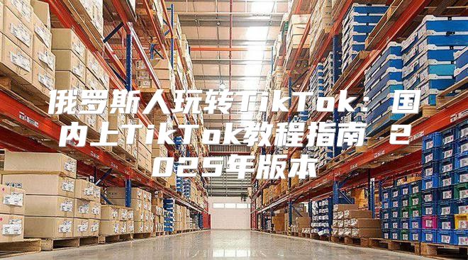 俄罗斯人玩转TikTok：国内上TikTok教程指南 2025年版本