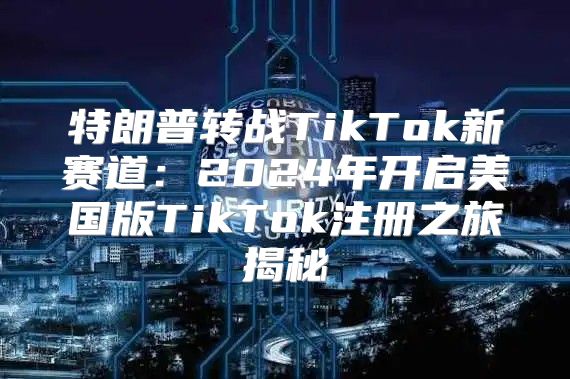 特朗普转战TikTok新赛道：2025年开启美国版TikTok注册之旅揭秘