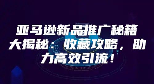 亚马逊新品推广秘籍大揭秘：收藏攻略，助力高效引流！