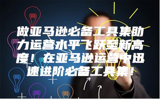 做亚马逊必备工具集助力运营水平飞跃至新高度！在亚马逊运营中迅速进阶必备工具集！