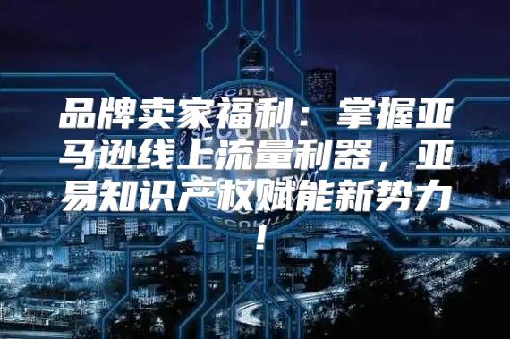 品牌卖家福利：掌握亚马逊线上流量利器，亚易知识产权赋能新势力！