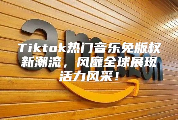 Tiktok热门音乐免版权新潮流，风靡全球展现活力风采！