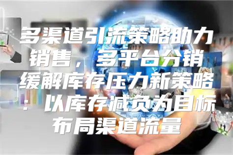 多渠道引流策略助力销售，多平台分销缓解库存压力新策略：以库存减负为目标布局渠道流量